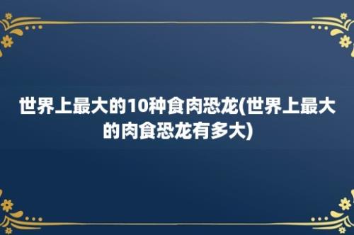 世界上最大的10种食肉恐龙(世界上最大的肉食恐龙有多大)