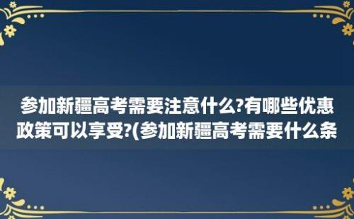 参加新疆高考需要注意什么?有哪些优惠政策可以享受?(参加新疆高考需要什么条件)