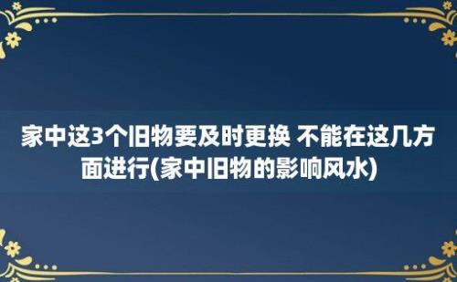 家中这3个旧物要及时更换 不能在这几方面进行(家中旧物的影响风水)