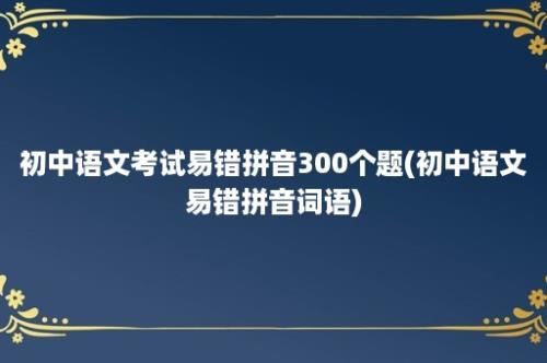 初中语文考试易错拼音300个题(初中语文易错拼音词语)