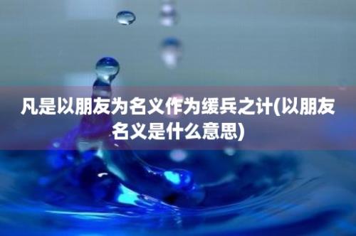 凡是以朋友为名义作为缓兵之计(以朋友名义是什么意思)