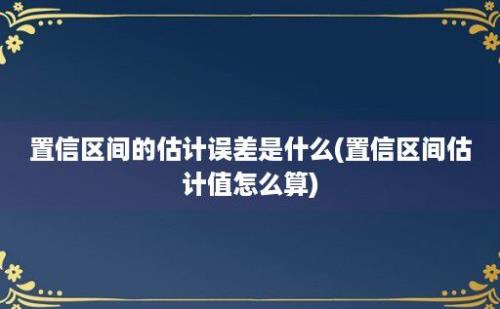 置信区间的估计误差是什么(置信区间估计值怎么算)