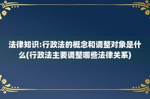 法律知识:行政法的概念和调整对象是什么(行政法主要调整哪些法律关系)