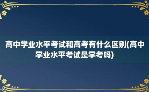 高中学业水平考试和高考有什么区别(高中学业水平考试是学考吗)