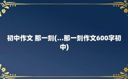 初中作文 那一刻(...那一刻作文600字初中)