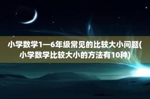 小学数学1—6年级常见的比较大小问题(小学数学比较大小的方法有10种)