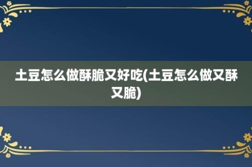 土豆怎么做酥脆又好吃(土豆怎么做又酥又脆)