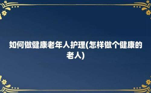 如何做健康老年人护理(怎样做个健康的老人)