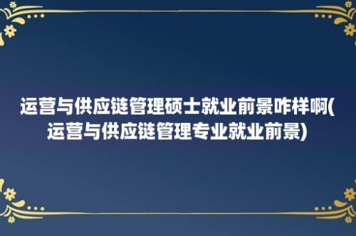 运营与供应链管理硕士就业前景咋样啊(运营与供应链管理专业就业前景)