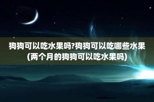 狗狗可以吃水果吗?狗狗可以吃哪些水果(两个月的狗狗可以吃水果吗)