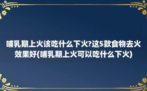 哺乳期上火该吃什么下火?这5款食物去火效果好(哺乳期上火可以吃什么下火)