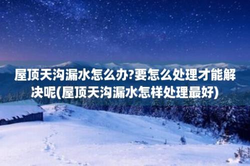 屋顶天沟漏水怎么办?要怎么处理才能解决呢(屋顶天沟漏水怎样处理最好)