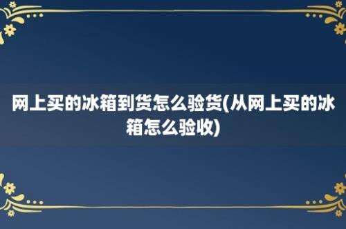 网上买的冰箱到货怎么验货(从网上买的冰箱怎么验收)