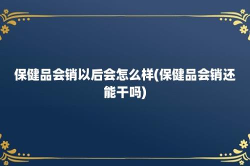 保健品会销以后会怎么样(保健品会销还能干吗)