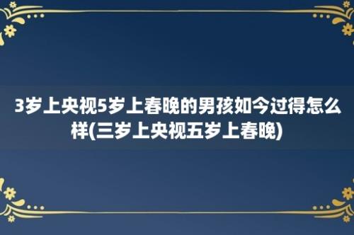 3岁上央视5岁上春晚的男孩如今过得怎么样(三岁上央视五岁上春晚)