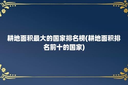 耕地面积最大的国家排名榜(耕地面积排名前十的国家)