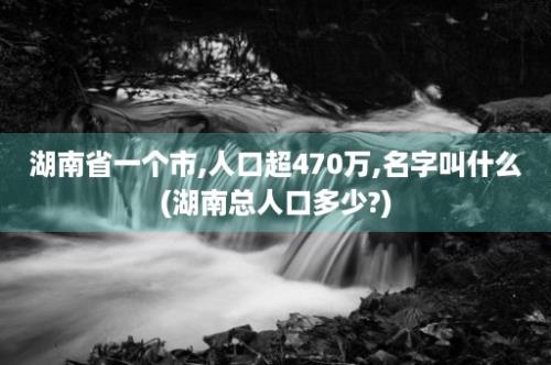 湖南省一个市,人口超470万,名字叫什么(湖南总人口多少?)