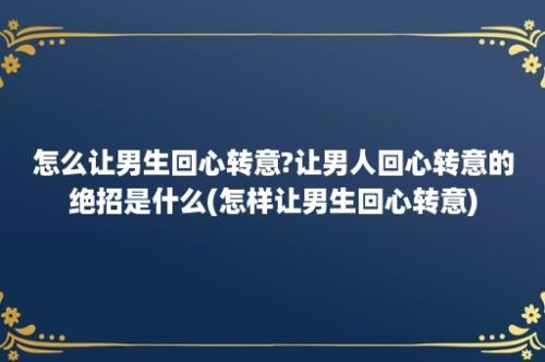 怎么让男生回心转意?让男人回心转意的绝招是什么(怎样让男生回心转意)