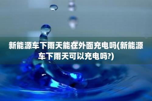 新能源车下雨天能在外面充电吗(新能源车下雨天可以充电吗?)