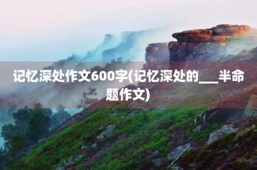 记忆深处作文600字(记忆深处的___半命题作文)