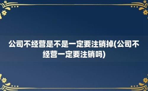 公司不经营是不是一定要注销掉(公司不经营一定要注销吗)