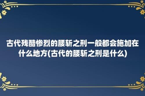 古代残酷惨烈的腰斩之刑一般都会施加在什么地方(古代的腰斩之刑是什么)