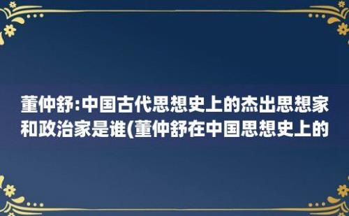 董仲舒:中国古代思想史上的杰出思想家和政治家是谁(董仲舒在中国思想史上的作用)