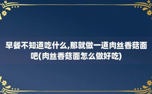 早餐不知道吃什么,那就做一道肉丝香菇面吧(肉丝香菇面怎么做好吃)