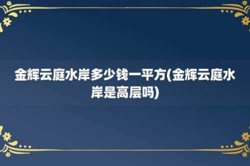 金辉云庭水岸多少钱一平方(金辉云庭水岸是高层吗)