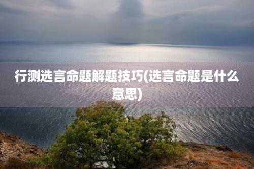 行测选言命题解题技巧(选言命题是什么意思)