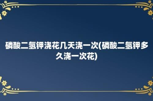 磷酸二氢钾浇花几天浇一次(磷酸二氢钾多久浇一次花)