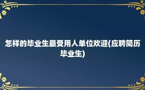 怎样的毕业生最受用人单位欢迎(应聘简历毕业生)