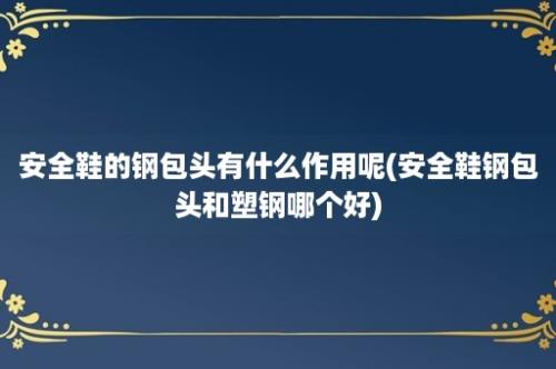 安全鞋的钢包头有什么作用呢(安全鞋钢包头和塑钢哪个好)