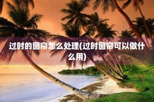 过时的窗帘怎么处理(过时窗帘可以做什么用)