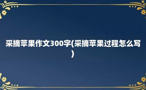 采摘苹果作文300字(采摘苹果过程怎么写)