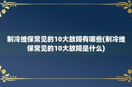 制冷维保常见的10大故障有哪些(制冷维保常见的10大故障是什么)