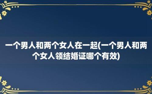 一个男人和两个女人在一起(一个男人和两个女人领结婚证哪个有效)