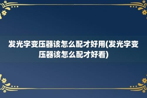 发光字变压器该怎么配才好用(发光字变压器该怎么配才好看)