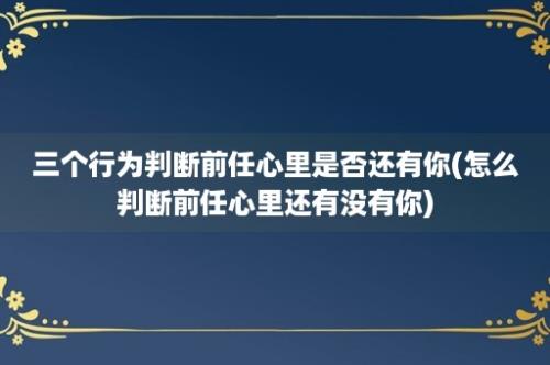 三个行为判断前任心里是否还有你(怎么判断前任心里还有没有你)