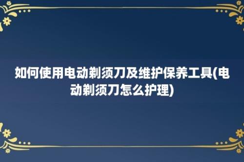 如何使用电动剃须刀及维护保养工具(电动剃须刀怎么护理)