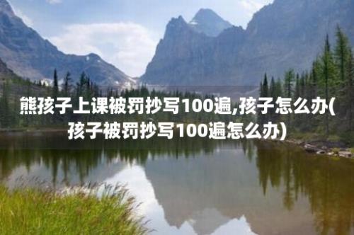 熊孩子上课被罚抄写100遍,孩子怎么办(孩子被罚抄写100遍怎么办)