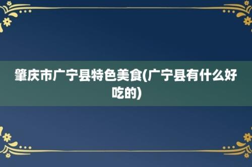 肇庆市广宁县特色美食(广宁县有什么好吃的)