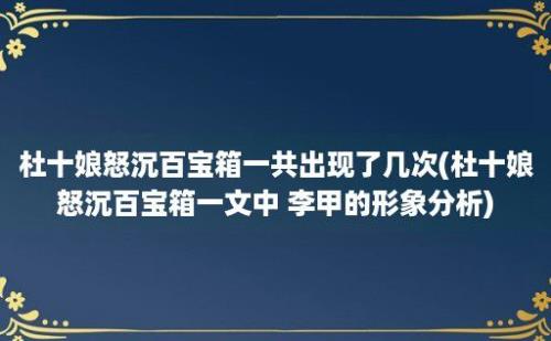 杜十娘怒沉百宝箱一共出现了几次(杜十娘怒沉百宝箱一文中 李甲的形象分析)