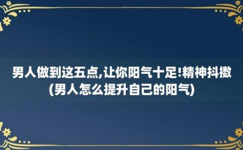 男人做到这五点,让你阳气十足!精神抖擞(男人怎么提升自己的阳气)