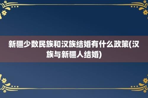 新疆少数民族和汉族结婚有什么政策(汉族与新疆人结婚)