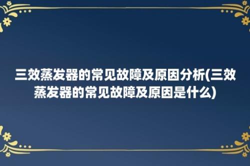 三效蒸发器的常见故障及原因分析(三效蒸发器的常见故障及原因是什么)