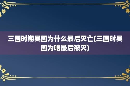 三国时期吴国为什么最后灭亡(三国时吴国为啥最后被灭)