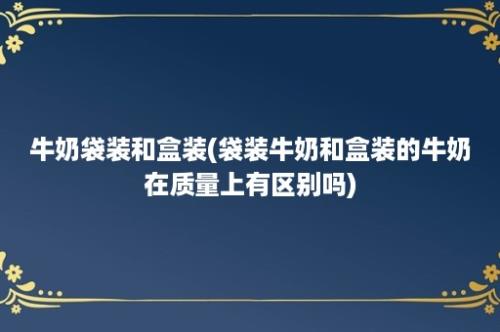 牛奶袋装和盒装(袋装牛奶和盒装的牛奶在质量上有区别吗)