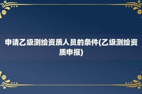 申请乙级测绘资质人员的条件(乙级测绘资质申报)