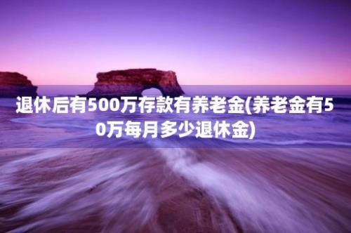 退休后有500万存款有养老金(养老金有50万每月多少退休金)